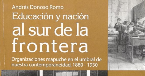 Educación y nación al sur de la frontera :organizaciones mapuche en el umbral de nuestra contemporaneidad, 1880-1930