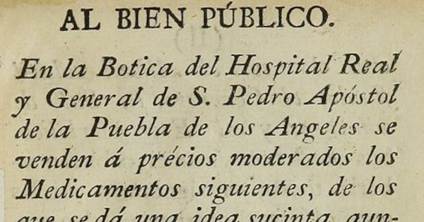 Al bien público. En la Botica del Hospital Real y General de S. Pedro Apostol de la Puebla de los Angeles se venden a precios moderados los medicamentos siguientes, de los que se da una idea sucinta, aunque suficiente de su uso y virtudes. Puebla: [s.n.], 17--?