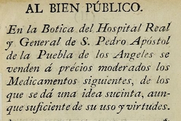 Al bien público. En la Botica del Hospital Real y General de S. Pedro Apostol de la Puebla de los Angeles se venden a precios moderados los medicamentos siguientes, de los que se da una idea sucinta, aunque suficiente de su uso y virtudes. Puebla: [s.n.], 17--?