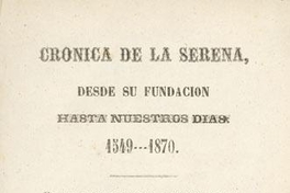 Crónica de La Serena : desde su fundación hasta nuestros días, 1549-1870 : escrita según los datos arrojados por los Archivos de la Municipalidad, Intendencia i otros papeles particulares