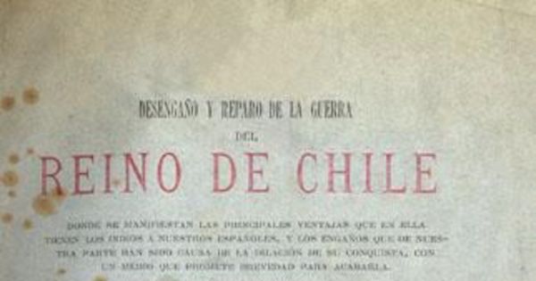 Desengaño y reparo de la guerra del Reino de Chile : donde se manifiestan las principales ventajas que en ella tienen los indios a nuestros españoles ... dividido en cinco partes en que se muestran bárbaros dichos, hechos, casos y usanzas notables ...