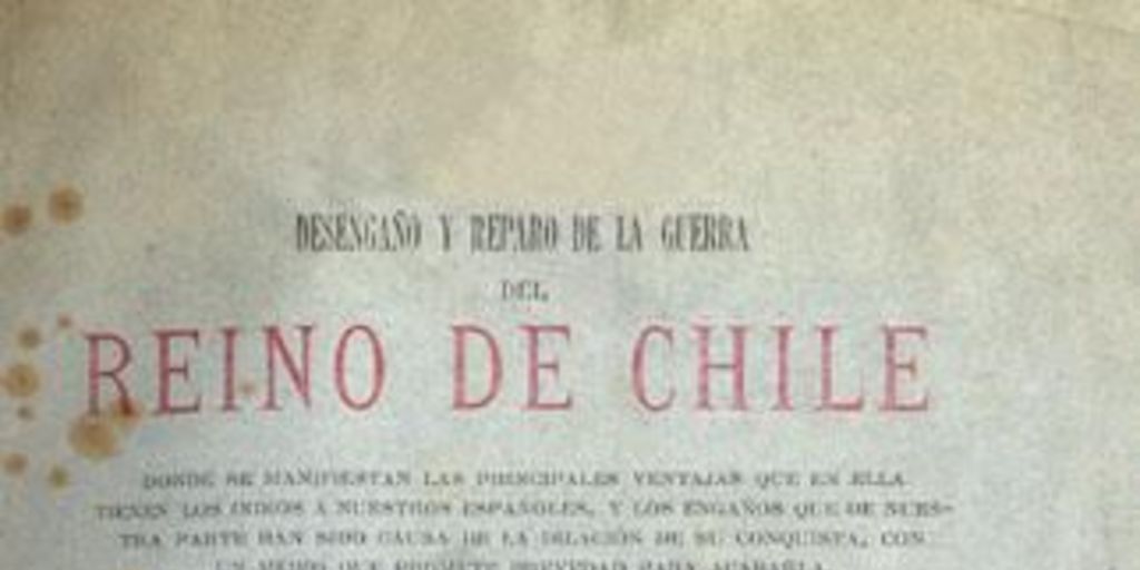 Desengaño y reparo de la guerra del Reino de Chile : donde se manifiestan las principales ventajas que en ella tienen los indios a nuestros españoles ... dividido en cinco partes en que se muestran bárbaros dichos, hechos, casos y usanzas notables ...