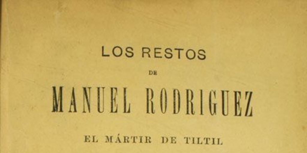 Los Restos de Manuel Rodríguez el mártir de Tiltil :1818-1895 : recopilación oficial de todas las piezas que componen el espediente formado por el comité popular para identificarlos, con láminas y un plano