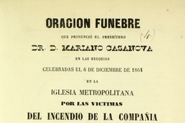 Oración fúnebre que pronunció el presbítero Dr. D. Mariano Casanova : en las exequias celebradas el 6 de diciembre de 1864, en la Iglesia Metropolitana, por las victimas del incendio de la Compañía el 8 de diciembre de 1863