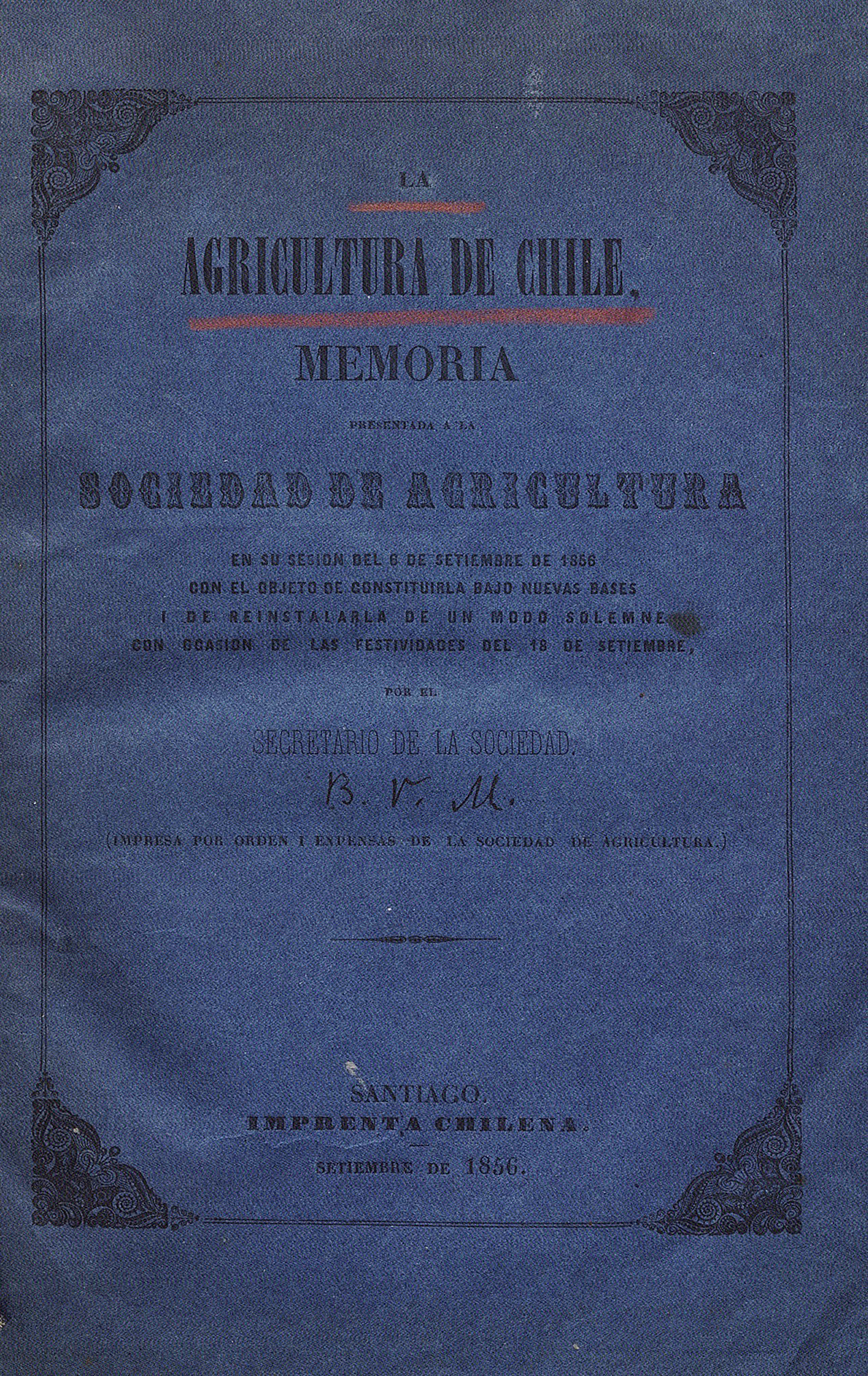 La Agricultura de Chile: memoria presentada a la Sociedad de Agricultura en su sesión del 6 de setiembre de 1856 con el objeto de constituirla bajo nuevas bases i de reinstalarla de un modo solemne con ocasión de las festividades del 18 de setiembre /por el secretario de la sociedad.