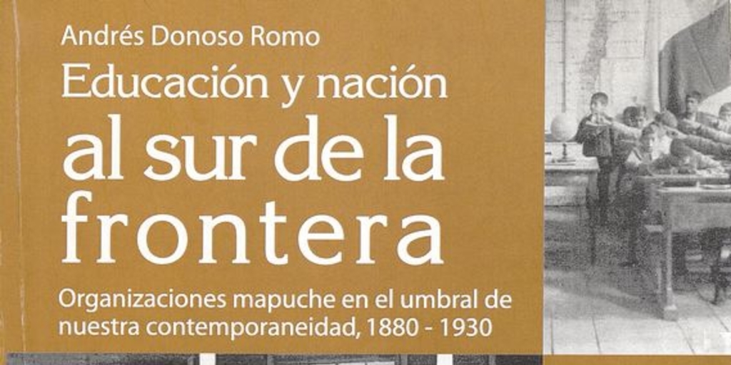 Educación y nación al sur de la frontera :organizaciones mapuche en el umbral de nuestra contemporaneidad, 1880-1930