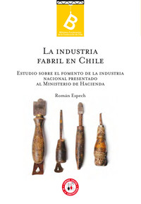 La industria fabril en Chile : estudio sobre el fomento de la industria nacional presentado al Ministerio de Hacienda Román Espech ; editor general: Rafel Sagredo Baeza.