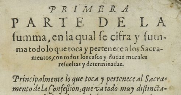 Primera parte de la Summa, en la qual se cifra y summa todo lo que toca y pertenece a los sacramentos, con todos los casos y dudas morales resueltas y determinadas: principalmente lo que toca y pertenece al sacramento de la confesion, que va todo muy distinctamente declarado, y todo lo que pertenece a las censuras ecclesiasticas: Volumen I