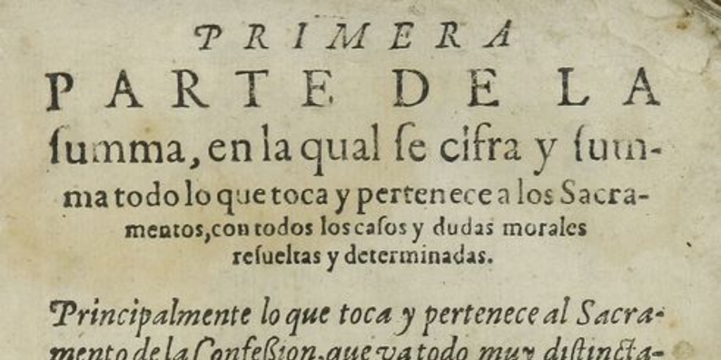 Primera parte de la Summa, en la qual se cifra y summa todo lo que toca y pertenece a los sacramentos, con todos los casos y dudas morales resueltas y determinadas: principalmente lo que toca y pertenece al sacramento de la confesion, que va todo muy distinctamente declarado, y todo lo que pertenece a las censuras ecclesiasticas: Volumen I