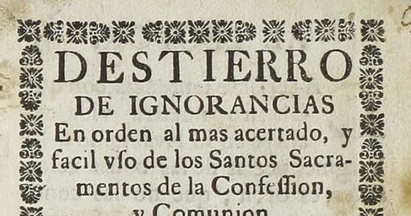 Destierro de ignorancias en orden al mas acertado y facil uso de los Santos Sacramentos de la Confession y Comunion: con un modo facil para recibir con fruto estos Santos Sacramentos.