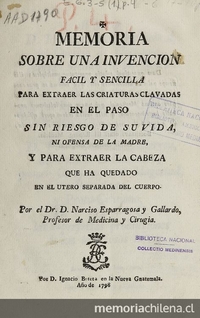 Memoria sobre una invencion fácil y sencilla para extraer las criaturas clavadas en el paso sin riesgo de su vida, ni ofensa de la madre, y para extraer la cabeza que ha quedado en el útero separada del cuerpo /por el Dr. D. Narciso Esparragosa y Gallardo. Nueva Guatemala: por D. Ignacio Beteta, 1798.