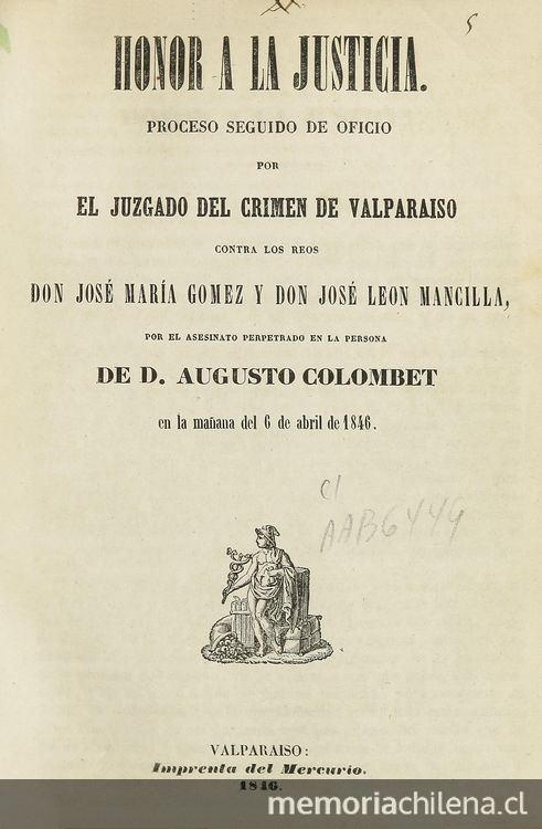 Honor a la justicia: proceso seguido de oficio por el juzgado del crimen de Valparaíso contra los reos Don José María Gómez y don José León Mancilla, por el asesinato perpetuado en la persona de D. Augusto Calombet en la mañana del 6 de abril de 1846. Valparaíso