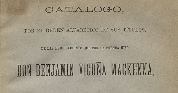 Catálogo por el orden alfabético de sus títulos de las publicaciones que por la prensa hizo don Benjamín Vicuña Mackenna desde que comenzó su fecunda carrera de escritor público hasta que falleció.