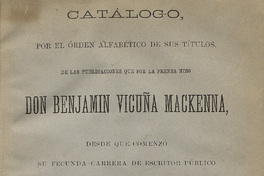 Catálogo por el orden alfabético de sus títulos de las publicaciones que por la prensa hizo don Benjamín Vicuña Mackenna desde que comenzó su fecunda carrera de escritor público hasta que falleció.