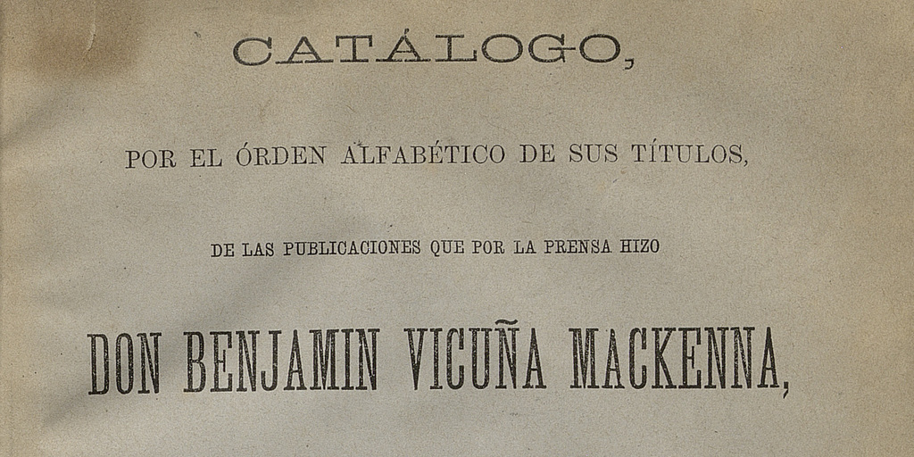 Catálogo por el orden alfabético de sus títulos de las publicaciones que por la prensa hizo don Benjamín Vicuña Mackenna desde que comenzó su fecunda carrera de escritor público hasta que falleció.