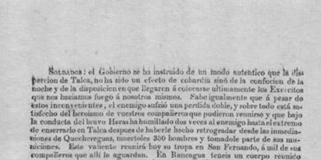 Soldados. El gobierno se ha instruido de un modo auténtico que las disperción de Talca, no ha sido un efecto de la cobardía sino de la confución de la noche y de la disposición en que llegarón á colocarse ultimamente los exercitos que nos haciamos fuego á nosotros mismos ... [marzo de 1818]