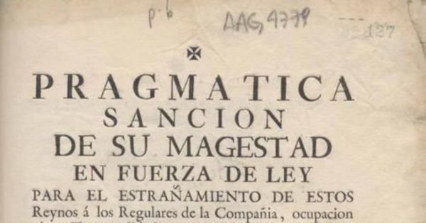 Pragmática sanción de su Majestad en fuerza de ley para el estrañamiento de estos Reynos a los regulares de la compañía, ocupación de sus temporalidades, y prohibiciones de su restablecimiento en tiempo alguno, con las demás precauciones que expresa