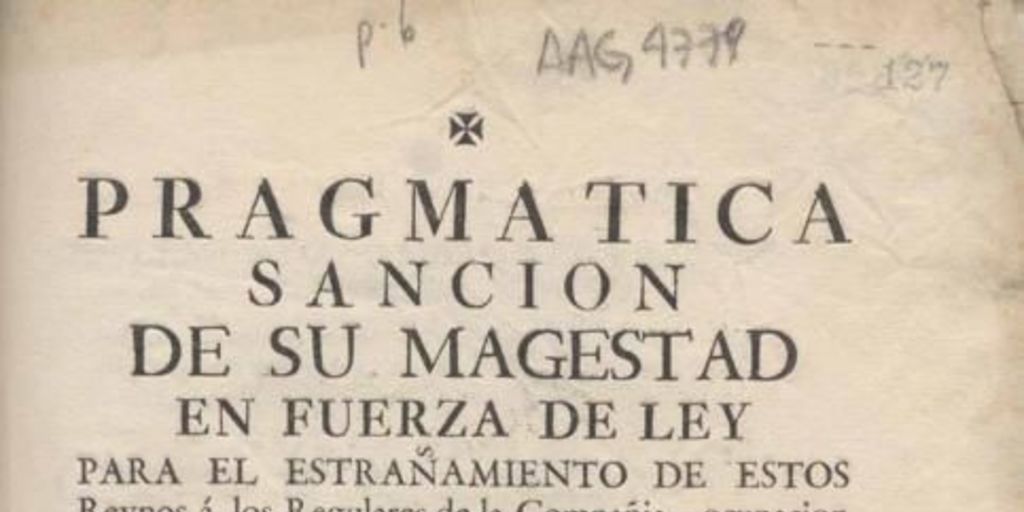 Pragmática sanción de su Majestad en fuerza de ley para el estrañamiento de estos Reynos a los regulares de la compañía, ocupación de sus temporalidades, y prohibiciones de su restablecimiento en tiempo alguno, con las demás precauciones que expresa