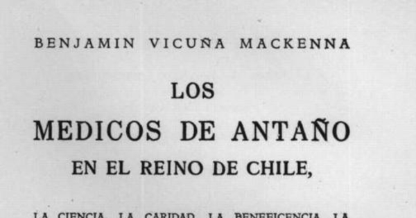 Los médicos de antaño en el Reino de Chile : la ciencia, la caridad, la beneficencia, la higiene, los hospitales, los asilos, las maravillas y las barbaries de nuestros mayores en materia de médicos y de medicina