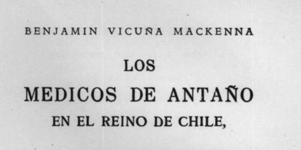 Los médicos de antaño en el Reino de Chile : la ciencia, la caridad, la beneficencia, la higiene, los hospitales, los asilos, las maravillas y las barbaries de nuestros mayores en materia de médicos y de medicina