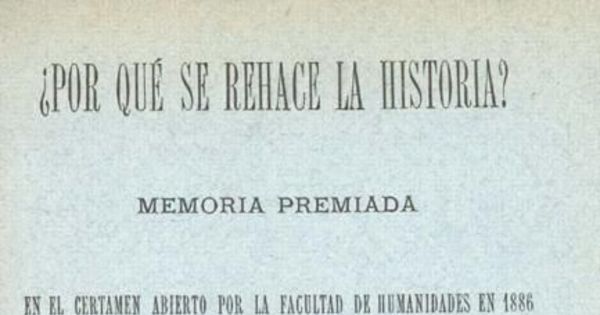 ¿Por qué se rehace la historia? : memoria premiada en el certamen abierto por la Facultad de Humanidades de 1886