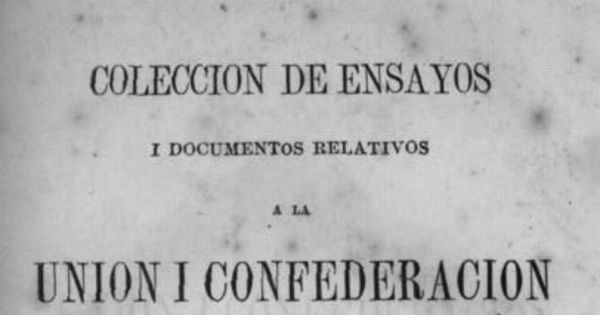 Colección de ensayos i documentos relativos a la Unión i Confederación de los Pueblos Hispano-americanos / publicada a espensas de la "Sociedad de la Unión Americana de Santiago de Chile" ; por una comisión nombrada por la misma i compuesta de los señores don José Victorino Lastarria, don Alvaro Covarrubias, don Domingo Santa María i don Benjamín Vicuña Mackenna.