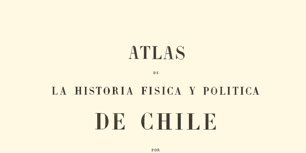Atlas de la Historia Física y Política de Chile: Tomo Primero