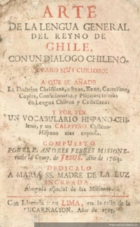 Arte de la lengua general del Reyno de Chile, con un diálogo chileno-hispano muy curioso : a que se añade la doctrina christiana, esto es, rezo, catecismo, coplas, confesionario, y pláticas, lo más en lengua chilena y castellana : y por fin un vocabulario hispano-chileno, y un calepino chileno-hispano mas copioso