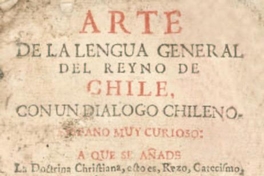 Arte de la lengua general del Reyno de Chile, con un diálogo chileno-hispano muy curioso : a que se añade la doctrina christiana, esto es, rezo, catecismo, coplas, confesionario, y pláticas, lo más en lengua chilena y castellana : y por fin un vocabulario hispano-chileno, y un calepino chileno-hispano mas copioso