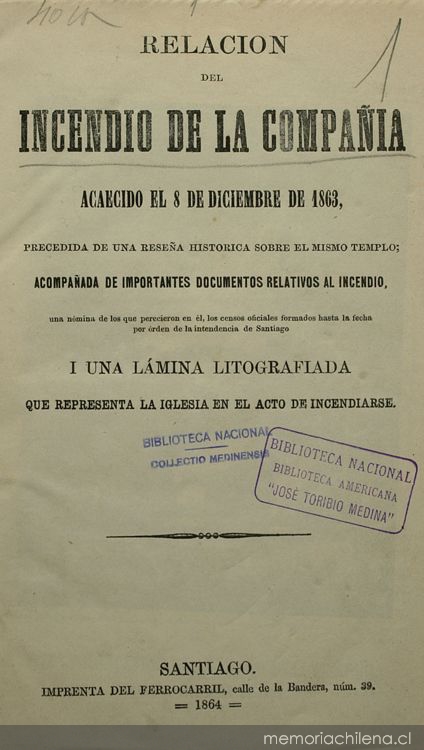 Relación del incendio de la Compañía: acaecido el 8 de diciembre de 1863 : precedida de una reseña histórica sobre el mismo templo : acompañada de importantes documentos relativos al incendio : una nómina de los que perecieron en él : los censos oficiales formados hasta la fecha por órden de la Intendencia de Santiago : i una lámina litografiada que representa la Iglesia en el acto de incendiarse