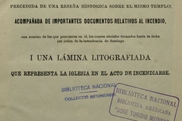 Relación del incendio de la Compañía: acaecido el 8 de diciembre de 1863 : precedida de una reseña histórica sobre el mismo templo : acompañada de importantes documentos relativos al incendio : una nómina de los que perecieron en él : los censos oficiales formados hasta la fecha por órden de la Intendencia de Santiago : i una lámina litografiada que representa la Iglesia en el acto de incendiarse