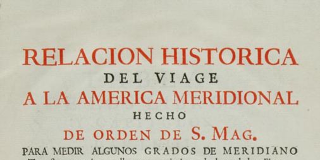 Relacion historica del viage a la America meridional hecho de orden de S. Mag. para medir algunos grados de meridiano terrestre y venir por ellos en conocimento de la verdadera figura y magnitud de la tierra, con otras varias obsevaciones astronomicas y phisicas