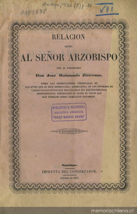 Relacion hecha al señor Arzobispo por el presbítero don José Raimundo Zisternas, sobre las observaciones verficadas en una joven que se dice espirituada, acompañada de los informes de varios facultativos que practicaron sus reconocimientos profesionales ...