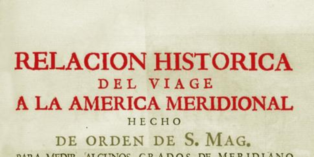 Relacion historica del viage a la America meridional hecho de orden de S. Mag. para medir algunos grados de meridiano terrestre y venir por ellos en conocimento de la verdadera figura y magnitud de la tierra, con otras varias obsevaciones astronomicas y phisicas