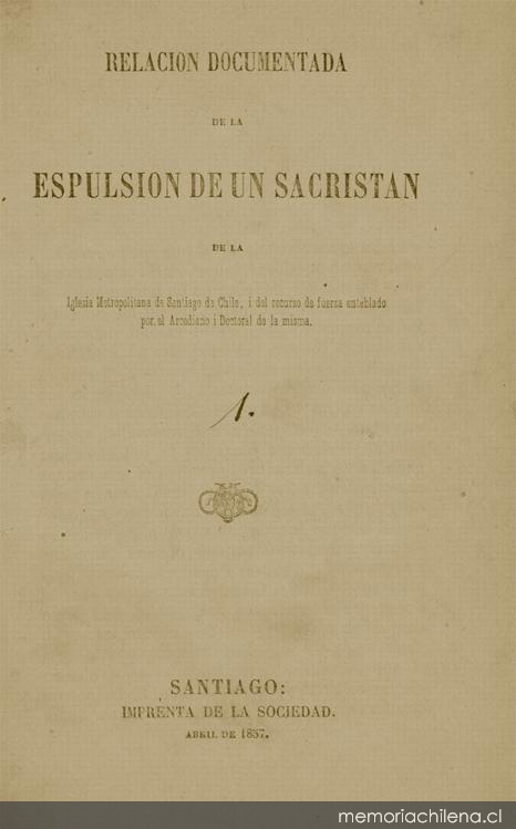 Relación documentada de la espulsión de un sacristán de la Iglesia Metropolitana de Santiago de Chile, i del recurso de fuerza entablado por el Arcediano i Doctoral de la misma