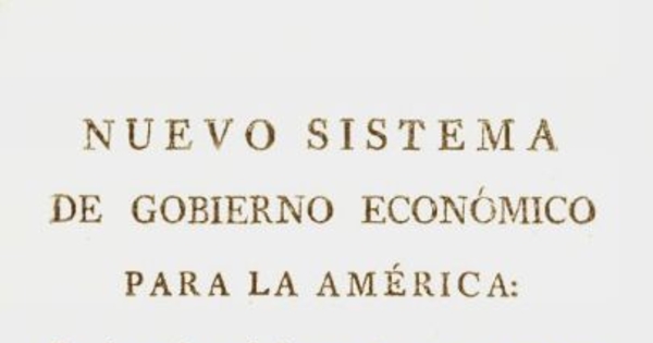 Nuevo sistema de gobierno economico para la América : con los males y daños que le causa el que hoy tiene, de los que participa copiosamente España, y remedios universales para que la primera tenga considerables ventajas, y la segunda mayores intereses