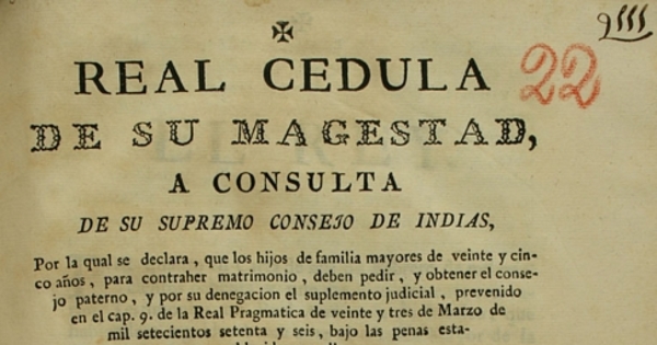 Real Cedula de Su Majestad, a consulta de su Supremo Consejo de Indias, por la qual se declara, que los hijos de familias mayores de veinte y cinco años, para contraher matrimonio, deben pedir, y obtener el consejo : paterno, y por su denegacion el suplemento judicial, prevenido en el cap. 9 de la Real Pragmatica de veinte y tres de marzo de mil setecientos setente y seis, bajo penas establecidas en ella