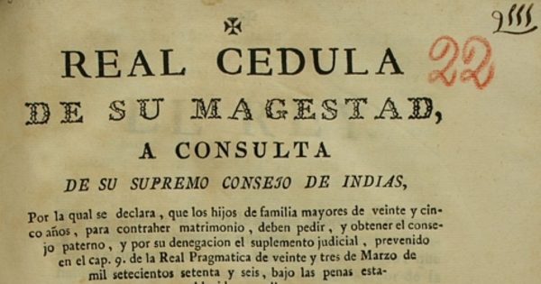 Real Cedula de Su Majestad, a consulta de su Supremo Consejo de Indias, por la qual se declara, que los hijos de familias mayores de veinte y cinco años, para contraher matrimonio, deben pedir, y obtener el consejo : paterno, y por su denegacion el suplemento judicial, prevenido en el cap. 9 de la Real Pragmatica de veinte y tres de marzo de mil setecientos setente y seis, bajo penas establecidas en ella