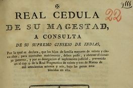 Real Cedula de Su Majestad, a consulta de su Supremo Consejo de Indias, por la qual se declara, que los hijos de familias mayores de veinte y cinco años, para contraher matrimonio, deben pedir, y obtener el consejo : paterno, y por su denegacion el suplemento judicial, prevenido en el cap. 9 de la Real Pragmatica de veinte y tres de marzo de mil setecientos setente y seis, bajo penas establecidas en ella