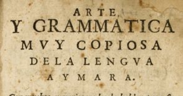 Arte y grammática [sic] muy copiosa de la lengua aymara : con muchos y varios modos de hablar para su mayor declaración, con la tabla de los capítulos y cosas que en ella se contienen