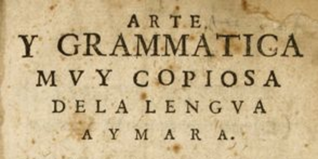 Arte y grammática [sic] muy copiosa de la lengua aymara : con muchos y varios modos de hablar para su mayor declaración, con la tabla de los capítulos y cosas que en ella se contienen