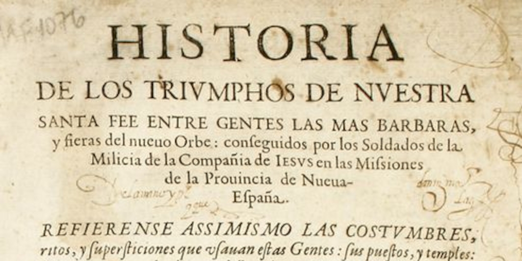 Historia de los triumphos de nuestra Santa fee entre gentes las mas barbaras y fieres del nuevo orbe : conseguidos por los soldados de la milicia de la compañia de Jesus en las missiones de la provincia de Nueva España : refierense assimismo las costumbre, ritos y superticiones que usavan estas gentes ...