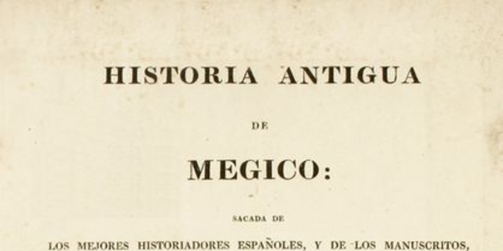 Historia antigua de Megico : sacada de los mejores historiadores españoles y de los manuscritos y de las pinturas antigua de los indios : dividida en diez libros : adornada con mapas y estampas : e ilustrada con disertaciones sobre la tierra, los animales, y los habitantes de Megico