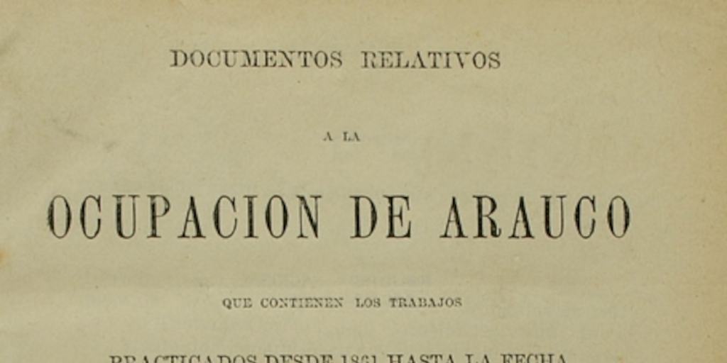 Documentos relativos a la ocupación de Arauco: que contienen los trabajos practicados desde 1861 hasta la fecha...