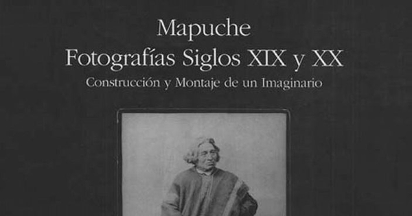 Mapuche : fotografías siglos XIX y XX : construcción y montaje de un imaginario