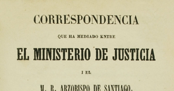 Correspondencia que ha mediado entre el ministerio de justicia i el M.R. Arzobispo de Santiago : con motivo de la sentencia de la Corte Suprema de Justicia, en el recurso de fuerza interpuesto por el arcedean i doctoral de esta Iglesia Metropolitana contra las censuras que les impuso la autoridad eclesiástica