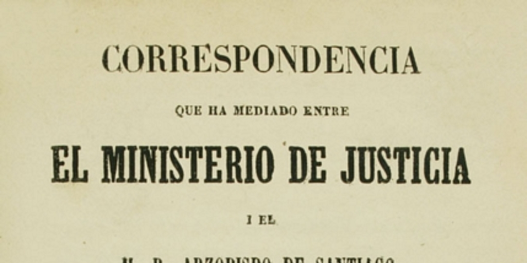 Correspondencia que ha mediado entre el ministerio de justicia i el M.R. Arzobispo de Santiago : con motivo de la sentencia de la Corte Suprema de Justicia, en el recurso de fuerza interpuesto por el arcedean i doctoral de esta Iglesia Metropolitana contra las censuras que les impuso la autoridad eclesiástica