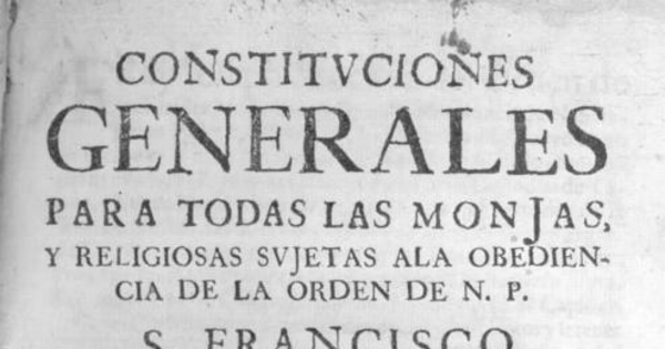 Constituciones generales para todas las monjas, y religiosas sujetas ala obediencia de la Orden de N. P. S. Francisco en toda esta familia cismontana : de nuevo recopiladas de las antiguas, y añadidas con acuerdo, consentimiento, y aprobacion del capitulo general, celebrado en Roma á onze de Junio de 1639