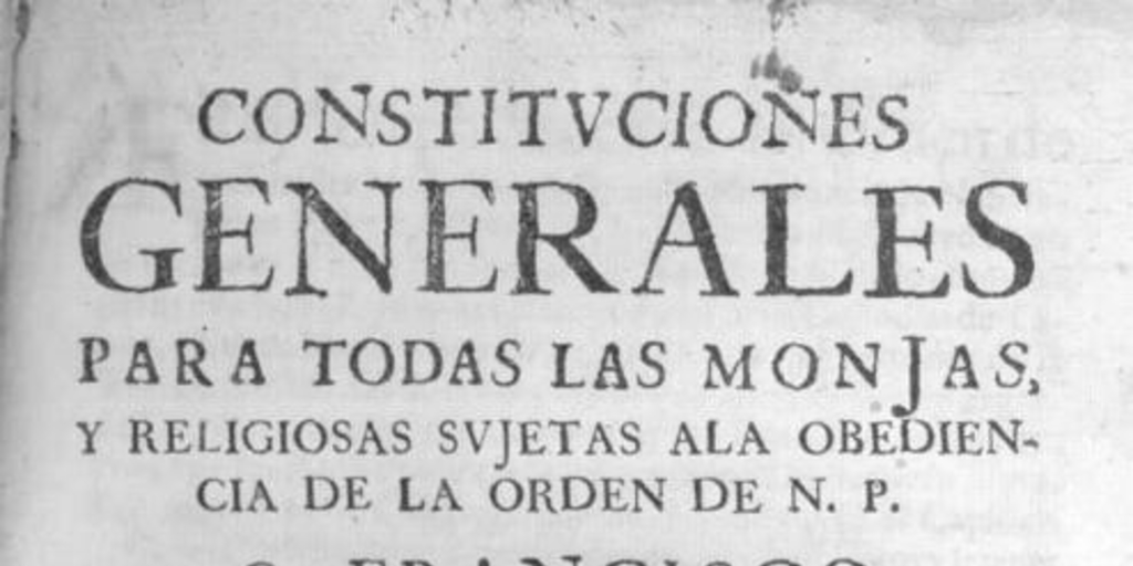 Constituciones generales para todas las monjas, y religiosas sujetas ala obediencia de la Orden de N. P. S. Francisco en toda esta familia cismontana : de nuevo recopiladas de las antiguas, y añadidas con acuerdo, consentimiento, y aprobacion del capitulo general, celebrado en Roma á onze de Junio de 1639